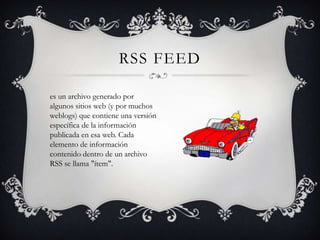 RSS FEED

es un archivo generado por
algunos sitios web (y por muchos
weblogs) que contiene una versión
específica de la información
publicada en esa web. Cada
elemento de información
contenido dentro de un archivo
RSS se llama "ítem".
 