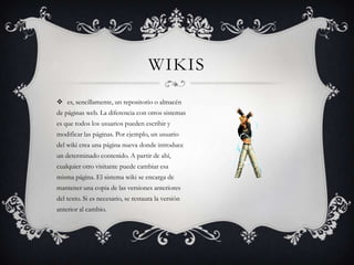 WIKIS
 es, sencillamente, un repositorio o almacén
de páginas web. La diferencia con otros sistemas
es que todos los usuarios pueden escribir y
modificar las páginas. Por ejemplo, un usuario
del wiki crea una página nueva donde introduce
un determinado contenido. A partir de ahí,
cualquier otro visitante puede cambiar esa
misma página. El sistema wiki se encarga de
mantener una copia de las versiones anteriores
del texto. Si es necesario, se restaura la versión
anterior al cambio.
 
