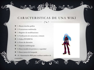 C A R AC T E R I S T I C A S D E U N A W I K I

 1. Buena interfaz gráfica
 2. Extensiones multimedia
 3. Registro de modificaciones
 4. Verificación de estructura y sintaxis
 5. Editor WYSIWYG
 6. Foros de discusión
 7. Soporte multilenguaje
 8. Buen modelo de permisos y seguridad
 9. Buen motor de búsqueda
 10. Alimentación RSS para verificar cambios de
contenidos
 