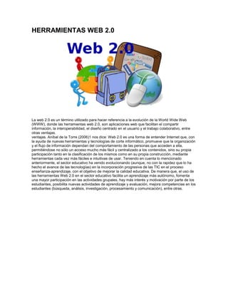 HERRAMIENTAS WEB 2.0




La web 2.0 es un término utilizado para hacer referencia a la evolución de la World Wide Web
(WWW), donde las herramientas web 2.0, son aplicaciones web que facilitan el compartir
información, la interoperabilidad, el diseño centrado en el usuario y el trabajo colaborativo, entre
otras ventajas.
ventajas. Aníbal de la Torre (2006)1 nos dice: Web 2.0 es una forma de entender Internet que, con
la ayuda de nuevas herramientas y tecnologías de corte informático, promueve que la organización
y el flujo de información dependan del comportamiento de las personas que acceden a ella,
permitiéndose no sólo un acceso mucho más fácil y centralizado a los contenidos, sino su propia
participación tanto en la clasificación de los mismos como en su propia construcción, mediante
herramientas cada vez más fáciles e intuitivas de usar. Teniendo en cuenta lo mencionado
anteriormente, el sector educativo ha venido evolucionando (aunque, no con la rapidez que lo ha
hecho el avance de las tecnologías) en la incorporación progresiva de las TIC en el proceso
enseñanza-aprendizaje, con el objetivo de mejorar la calidad educativa. De manera que, el uso de
las herramientas Web 2.0 en el sector educativo facilita un aprendizaje más autónomo, fomenta
una mayor participación en las actividades grupales, hay más interés y motivación por parte de los
estudiantes, posibilita nuevas actividades de aprendizaje y evaluación, mejora competencias en los
estudiantes (búsqueda, análisis, investigación, procesamiento y comunicación), entre otras.
 
