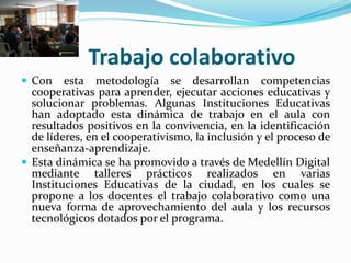 Trabajo colaborativo
 Con    esta metodología se desarrollan competencias
  cooperativas para aprender, ejecutar acciones educativas y
  solucionar problemas. Algunas Instituciones Educativas
  han adoptado esta dinámica de trabajo en el aula con
  resultados positivos en la convivencia, en la identificación
  de líderes, en el cooperativismo, la inclusión y el proceso de
  enseñanza-aprendizaje.
 Esta dinámica se ha promovido a través de Medellín Digital
  mediante talleres prácticos realizados en varias
  Instituciones Educativas de la ciudad, en los cuales se
  propone a los docentes el trabajo colaborativo como una
  nueva forma de aprovechamiento del aula y los recursos
  tecnológicos dotados por el programa.
 