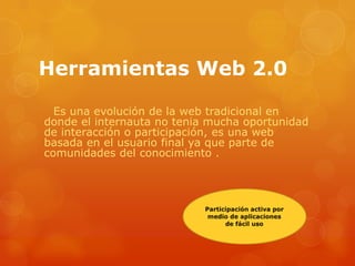 Herramientas Web 2.0

  Es una evolución de la web tradicional en
donde el internauta no tenia mucha oportunidad
de interacción o participación, es una web
basada en el usuario final ya que parte de
comunidades del conocimiento .
 