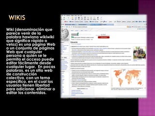 Wiki (denominación que
parece venir de la
palabra hawiana wikiwiki
que significa rápido o
veloz) es una página Web
o un conjunto de páginas
Web que cualquier
persona a quién se le
permita el acceso puede
editar fácilmente desde
cualquier lugar. En pocas
palabras, es un sitio web
de construcción
colectiva, con un tema
específico, en el cual los
usuarios tienen libertad
para adicionar, eliminar o
editar los contenidos.
 