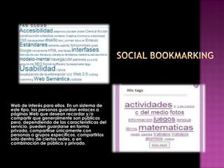 Es una forma en la que los usuarios de Internet almacenan, organizan (etiquetan), comparten y
Web de interés para ellos. En un sistema de
este tipo, las personas guardan enlaces a
páginas Web que desean recordar y/o
compartir que generalmente son públicos
pero, dependiendo de las características del
servicio, pueden guardarse en forma
privada, compartirse únicamente con
personas o grupos específicos, compartirlos
solo dentro de ciertas redes, o en
combinación de público y privado.
 