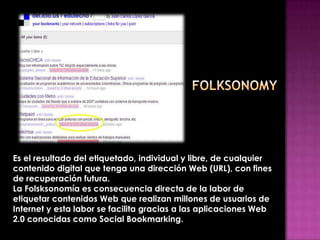 Es el resultado del etiquetado, individual y libre, de cualquier
contenido digital que tenga una dirección Web (URL), con fines
de recuperación futura.
La Folsksonomía es consecuencia directa de la labor de
etiquetar contenidos Web que realizan millones de usuarios de
Internet y esta labor se facilita gracias a las aplicaciones Web
2.0 conocidas como Social Bookmarking.
 