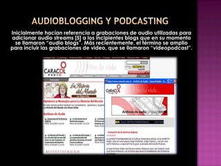 Inicialmente hacían referencia a grabaciones de audio utilizadas para
adicionar audio streams [5] a los incipientes blogs que en su momento
  se llamaron “audio blogs”. Más recientemente, el término se amplio
para incluir las grabaciones de video, que se llamaron “videopodcast”.
 