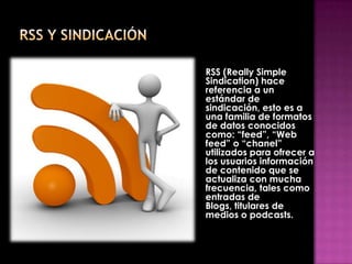 RSS (Really Simple
Sindication) hace
referencia a un
estándar de
sindicación, esto es a
una familia de formatos
de datos conocidos
como: “feed”, “Web
feed” o “chanel”
utilizados para ofrecer a
los usuarios información
de contenido que se
actualiza con mucha
frecuencia, tales como
entradas de
Blogs, titulares de
medios o podcasts.
 