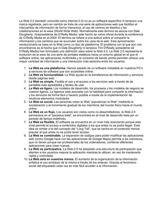 La Web 2.0 (también conocida como Internet 2.0) no es un software específico ni tampoco una
marca registrada, pero en cambio se trata de una serie de aplicaciones web que facilitan el
intercambio de información de forma interactiva, el uso de centros de diseños y las
colaboraciones en la www (World Wide Web). Normalmente este término se asocia con Dale
Dougherty, vicepresidente de O’Reilly Media; este hecho se volvió oficial durante la conferencia
de O’Reilly Media en el 2004. El término se refiere a una actitud sobre el compartir la
información y los cambios que se acumulan sobre los usos de la web. Esta aproximación
revolucionaria se basa en la Web como un tipo de plataforma. El problema con el que aún nos
encontramos es el hecho que ni Dale Dougherty ni tampoco Tim O’Really (presidente de
O’Reilly Media) han formulado una definición clara sobre la Web 2.0. La Web 2.0 representa la
evolución de la www de una serie de portales estáticos hacia un entorno global en el que el
software online, las aplicaciones multimedia y la conexión de banda ancha permiten ofrecer una
mayor cantidad de información y una interacción más estrecha entre los usuarios.

   1. La Web es una plataforma. Hemos pasado de un software instalable en nuestros PC’s
       a servicios de software que son accesibles online.
   2. La Web es funcionalidad. La Web ayuda en la transferencia de información y servicios
       desde páginas web.
   3. La Web es simple. Facilita el uso y el acceso a los servicios web a través de de
       pantallas más agradables y fáciles de usar
   4. La Web es ligera. Los modelos de desarrollo, los procesos y los modelos de negocio se
       vuelven ligeros. La ligereza está asociada con la habilidad para compartir la información
       y los servicios de forma fácil y hacerlo posible a través de la implementación de
       intuitivos elementos modulares.
   5. La Web es social. Las personas crean la Web “popularizan la Web” mediante la
       socialización y el movimiento gradual de los miembros del mundo físico hacia el mundo
       online.
   6. La Web es un flujo. Los usuarios son vistos como co-desarrolladores, la Web 2.0
       permanece en el “perpetuo beta”, se encontrará en el nivel de desarrollo beta por un
       periodo de tiempo indefinido.
   7. La Web es flexible. El software se encuentra en un nivel más avanzando porque este
       nivel permite el acceso a contenidos digitales a los que antes no se podía llegar. Esta
       idea es similar a la del concepto del “Long Tail”, que se centra en el contenido menos
       popular al que antes no se podía tener acceso.
   8. La Web es combinable. La expansión de códigos para poder modificar las aplicaciones
       web (como Google hace con las aplicaciones de Google Maps) permite a los individuos,
       que no tienen porque ser profesionales de los ordenadores, combinar diferentes
       aplicaciones para crear nuevas.
   9. La Web es participativa. La Web 2.0 ha adoptado una estructura de participación que
       alientan a los usuarios mejorar la aplicación mientras la utilizan, en vez de mantenerla
       rígida y controlada.
   10. La Web está en nuestras manos. El aumento de la organización de la información
       enfatiza el uso amistoso de la misma a través de los enlaces. Gracias al fenómeno
       social del etiquetado cada vez es más fácil acceder a la información.
 