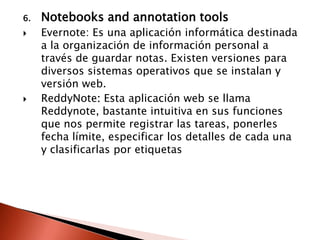 6.   Notebooks and annotation tools
    Evernote: Es una aplicación informática destinada
     a la organización de información personal a
     través de guardar notas. Existen versiones para
     diversos sistemas operativos que se instalan y
     versión web.
    ReddyNote: Esta aplicación web se llama
     Reddynote, bastante intuitiva en sus funciones
     que nos permite registrar las tareas, ponerles
     fecha límite, especificar los detalles de cada una
     y clasificarlas por etiquetas
 