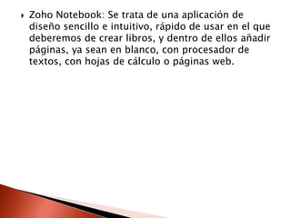    Zoho Notebook: Se trata de una aplicación de
    diseño sencillo e intuitivo, rápido de usar en el que
    deberemos de crear libros, y dentro de ellos añadir
    páginas, ya sean en blanco, con procesador de
    textos, con hojas de cálculo o páginas web.
 