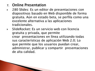 7.   Online Presentation
    280 Slides: Es un editor de presentaciones con
     diapositivas basado en Web disponible de forma
     gratuita. Aún en estado beta, se perfila como una
     excelente alternativa a las aplicaciones
     tradicionales.
    SlideRocket: Es un servicio web con licencia
     gratuita y privada, que permite
     crear presentaciones en línea utilizando todas
     sus características de aplicación Web 2.0; Lo
     que permite que los usuarios puedan crear,
     administrar, publicar y compartir presentaciones
     de alta calidad.
 