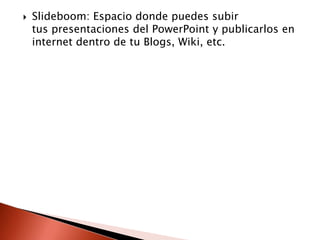    Slideboom: Espacio donde puedes subir
    tus presentaciones del PowerPoint y publicarlos en
    internet dentro de tu Blogs, Wiki, etc.
 