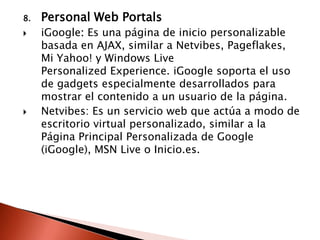 8.   Personal Web Portals
    iGoogle: Es una página de inicio personalizable
     basada en AJAX, similar a Netvibes, Pageflakes,
     Mi Yahoo! y Windows Live
     Personalized Experience. iGoogle soporta el uso
     de gadgets especialmente desarrollados para
     mostrar el contenido a un usuario de la página.
    Netvibes: Es un servicio web que actúa a modo de
     escritorio virtual personalizado, similar a la
     Página Principal Personalizada de Google
     (iGoogle), MSN Live o Inicio.es.
 