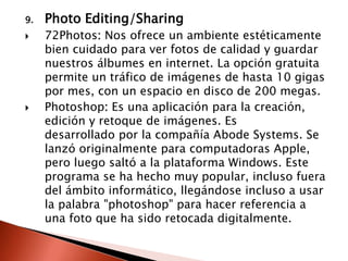 9.   Photo Editing/Sharing
    72Photos: Nos ofrece un ambiente estéticamente
     bien cuidado para ver fotos de calidad y guardar
     nuestros álbumes en internet. La opción gratuita
     permite un tráfico de imágenes de hasta 10 gigas
     por mes, con un espacio en disco de 200 megas.
    Photoshop: Es una aplicación para la creación,
     edición y retoque de imágenes. Es
     desarrollado por la compañía Abode Systems. Se
     lanzó originalmente para computadoras Apple,
     pero luego saltó a la plataforma Windows. Este
     programa se ha hecho muy popular, incluso fuera
     del ámbito informático, llegándose incluso a usar
     la palabra "photoshop" para hacer referencia a
     una foto que ha sido retocada digitalmente.
 