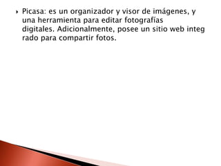    Picasa: es un organizador y visor de imágenes, y
    una herramienta para editar fotografías
    digitales. Adicionalmente, posee un sitio web integ
    rado para compartir fotos.
 