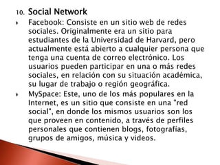 10.   Social Network
     Facebook: Consiste en un sitio web de redes
      sociales. Originalmente era un sitio para
      estudiantes de la Universidad de Harvard, pero
      actualmente está abierto a cualquier persona que
      tenga una cuenta de correo electrónico. Los
      usuarios pueden participar en una o más redes
      sociales, en relación con su situación académica,
      su lugar de trabajo o región geográfica.
     MySpace: Este, uno de los más populares en la
      Internet, es un sitio que consiste en una "red
      social", en donde los mismos usuarios son los
      que proveen en contenido, a través de perfiles
      personales que contienen blogs, fotografías,
      grupos de amigos, música y videos.
 