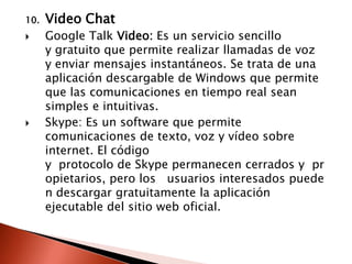 10.   Video Chat
     Google Talk Video: Es un servicio sencillo
      y gratuito que permite realizar llamadas de voz
      y enviar mensajes instantáneos. Se trata de una
      aplicación descargable de Windows que permite
      que las comunicaciones en tiempo real sean
      simples e intuitivas.
     Skype: Es un software que permite
      comunicaciones de texto, voz y vídeo sobre
      internet. El código
      y protocolo de Skype permanecen cerrados y pr
      opietarios, pero los usuarios interesados puede
      n descargar gratuitamente la aplicación
      ejecutable del sitio web oficial.
 