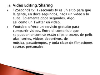 11.   Video Editing/Sharing
     12Seconds.tv: 12seconds.tv es un sitio para que
      la gente, en doce segundos, haga un video y lo
      suba. Solamente doce segundos. Algo
      así como un Twitter en video.
     Youtube: ofrece un servicio gratuito para
      compartir videos. Entre el contenido que
      se pueden encontrar están clips o trozos de pelíc
      ulas, series, videos deportivos, de
      música, pasatiempos, y toda clase de filmaciones
      caseras personales
 