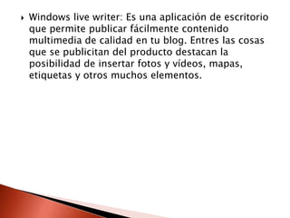    Windows live writer: Es una aplicación de escritorio
    que permite publicar fácilmente contenido
    multimedia de calidad en tu blog. Entres las cosas
    que se publicitan del producto destacan la
    posibilidad de insertar fotos y vídeos, mapas,
    etiquetas y otros muchos elementos.
 