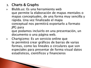 3.   Charts & Graphs
    Blubb.us: Es una herramienta web
     que permite la elaboración de mapas mentales o
     mapas conceptuales, de una forma muy sencilla y
     rápida. Una vez finalizado el mapa
     conceptual nos permitirá exportarlo a formato
     JPG para
     que podamos incluirlo en una presentación, un
     documento o una página web.
    Chartgizmo: Es un servicio online que
     te permitirá crear gráficos de barras de varias
     formas, como las lineales o circulares que son
     especiales para presentar de forma visual datos
     estadísticos, científicos y financieros
 