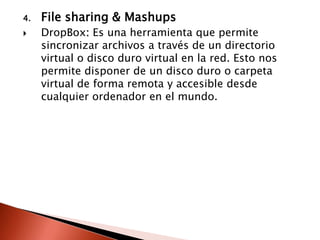4.   File sharing & Mashups
    DropBox: Es una herramienta que permite
     sincronizar archivos a través de un directorio
     virtual o disco duro virtual en la red. Esto nos
     permite disponer de un disco duro o carpeta
     virtual de forma remota y accesible desde
     cualquier ordenador en el mundo.
 