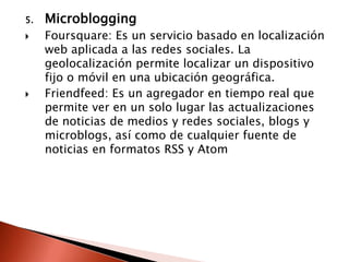 5.   Microblogging
    Foursquare: Es un servicio basado en localización
     web aplicada a las redes sociales. La
     geolocalización permite localizar un dispositivo
     fijo o móvil en una ubicación geográfica.
    Friendfeed: Es un agregador en tiempo real que
     permite ver en un solo lugar las actualizaciones
     de noticias de medios y redes sociales, blogs y
     microblogs, así como de cualquier fuente de
     noticias en formatos RSS y Atom
 
