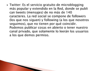    Twitter: Es el servicio gratuito de microblogging
    más popular y extendido en la Red, donde se publi
    can tweets (mensajes) de no más de 140
    caracteres. La red social se compone de followers
    (los que nos siguen) y following (a los que nosotros
    seguimos), que no tienen por qué coincidir.
    Podemos publicar cosas en abierto o tener nuestro
    canal privado, que solamente lo leerán los usuarios
    a los que demos permiso.
 