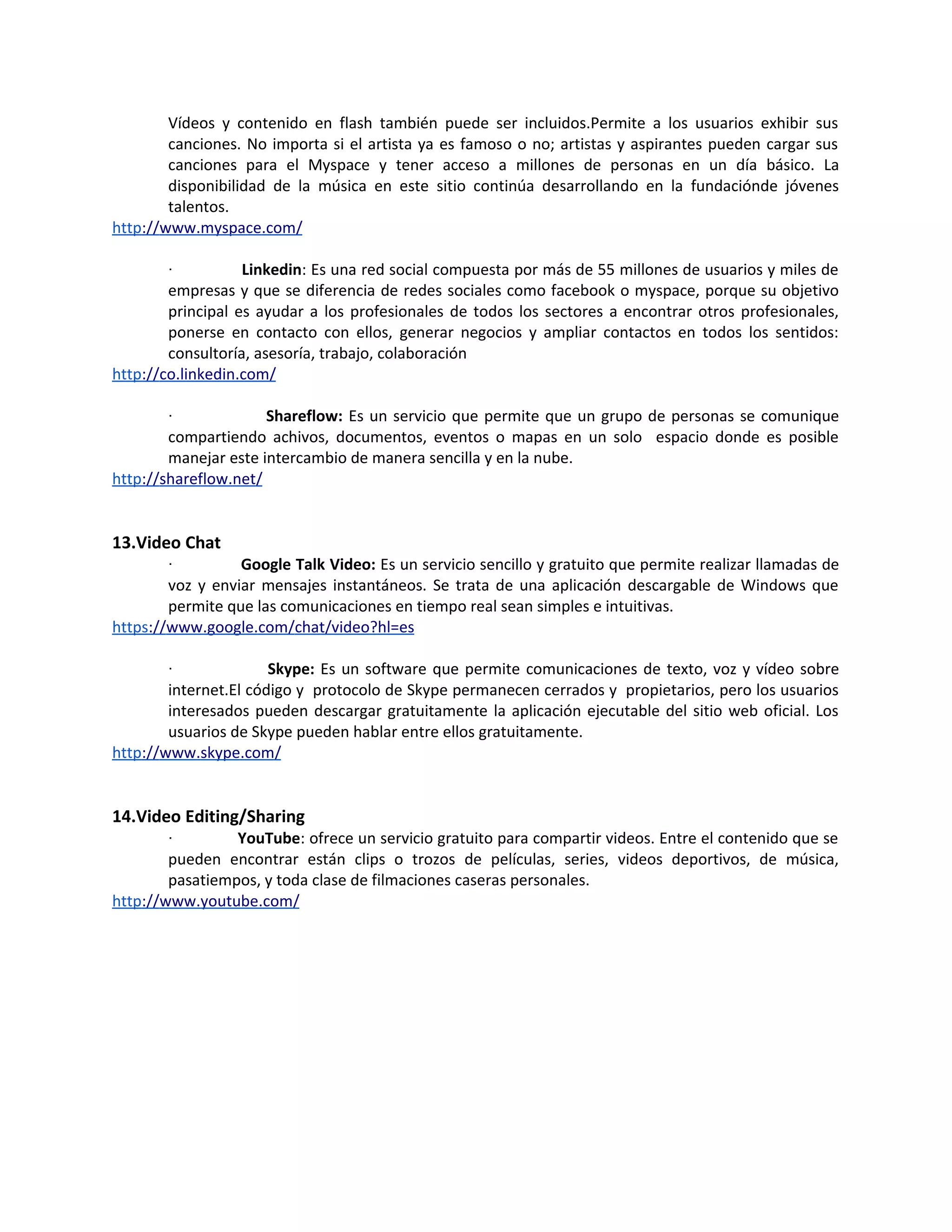Vídeos y contenido en flash también puede ser incluidos.Permite a los usuarios exhibir sus
        canciones. No importa si el artista ya es famoso o no; artistas y aspirantes pueden cargar sus
        canciones para el Myspace y tener acceso a millones de personas en un día básico. La
        disponibilidad de la música en este sitio continúa desarrollando en la fundaciónde jóvenes
        talentos.
http://www.myspace.com/

        ·          Linkedin: Es una red social compuesta por más de 55 millones de usuarios y miles de
        empresas y que se diferencia de redes sociales como facebook o myspace, porque su objetivo
        principal es ayudar a los profesionales de todos los sectores a encontrar otros profesionales,
        ponerse en contacto con ellos, generar negocios y ampliar contactos en todos los sentidos:
        consultoría, asesoría, trabajo, colaboración
http://co.linkedin.com/

        ·             Shareflow: Es un servicio que permite que un grupo de personas se comunique
        compartiendo achivos, documentos, eventos o mapas en un solo espacio donde es posible
        manejar este intercambio de manera sencilla y en la nube.
http://shareflow.net/


13.Video Chat
        ·         Google Talk Video: Es un servicio sencillo y gratuito que permite realizar llamadas de
        voz y enviar mensajes instantáneos. Se trata de una aplicación descargable de Windows que
        permite que las comunicaciones en tiempo real sean simples e intuitivas.
https://www.google.com/chat/video?hl=es

        ·              Skype: Es un software que permite comunicaciones de texto, voz y vídeo sobre
        internet.El código y protocolo de Skype permanecen cerrados y propietarios, pero los usuarios
        interesados pueden descargar gratuitamente la aplicación ejecutable del sitio web oficial. Los
        usuarios de Skype pueden hablar entre ellos gratuitamente.
http://www.skype.com/


14.Video Editing/Sharing
        ·        YouTube: ofrece un servicio gratuito para compartir videos. Entre el contenido que se
        pueden encontrar están clips o trozos de películas, series, videos deportivos, de música,
        pasatiempos, y toda clase de filmaciones caseras personales.
http://www.youtube.com/
 