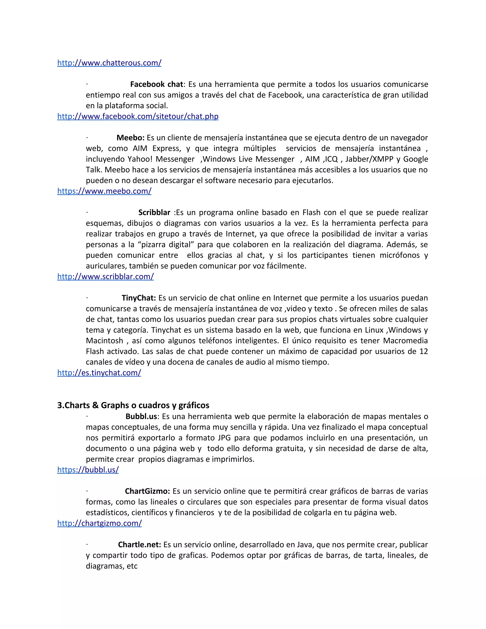 http://www.chatterous.com/

        ·            Facebook chat: Es una herramienta que permite a todos los usuarios comunicarse
        entiempo real con sus amigos a través del chat de Facebook, una característica de gran utilidad
        en la plataforma social.
http://www.facebook.com/sitetour/chat.php

        ·       Meebo: Es un cliente de mensajería instantánea que se ejecuta dentro de un navegador
        web, como AIM Express, y que integra múltiples servicios de mensajería instantánea ,
        incluyendo Yahoo! Messenger ,Windows Live Messenger , AIM ,ICQ , Jabber/XMPP y Google
        Talk. Meebo hace a los servicios de mensajería instantánea más accesibles a los usuarios que no
        pueden o no desean descargar el software necesario para ejecutarlos.
https://www.meebo.com/

        ·               Scribblar :Es un programa online basado en Flash con el que se puede realizar
        esquemas, dibujos o diagramas con varios usuarios a la vez. Es la herramienta perfecta para
        realizar trabajos en grupo a través de Internet, ya que ofrece la posibilidad de invitar a varias
        personas a la “pizarra digital” para que colaboren en la realización del diagrama. Además, se
        pueden comunicar entre ellos gracias al chat, y si los participantes tienen micrófonos y
        auriculares, también se pueden comunicar por voz fácilmente.
http://www.scribblar.com/

        ·          TinyChat: Es un servicio de chat online en Internet que permite a los usuarios puedan
        comunicarse a través de mensajería instantánea de voz ,video y texto . Se ofrecen miles de salas
        de chat, tantas como los usuarios puedan crear para sus propios chats virtuales sobre cualquier
        tema y categoría. Tinychat es un sistema basado en la web, que funciona en Linux ,Windows y
        Macintosh , así como algunos teléfonos inteligentes. El único requisito es tener Macromedia
        Flash activado. Las salas de chat puede contener un máximo de capacidad por usuarios de 12
        canales de vídeo y una docena de canales de audio al mismo tiempo.
http://es.tinychat.com/


3.Charts & Graphs o cuadros y gráficos
        ·          Bubbl.us: Es una herramienta web que permite la elaboración de mapas mentales o
        mapas conceptuales, de una forma muy sencilla y rápida. Una vez finalizado el mapa conceptual
        nos permitirá exportarlo a formato JPG para que podamos incluirlo en una presentación, un
        documento o una página web y todo ello deforma gratuita, y sin necesidad de darse de alta,
        permite crear propios diagramas e imprimirlos.
https://bubbl.us/

        ·          ChartGizmo: Es un servicio online que te permitirá crear gráficos de barras de varias
        formas, como las lineales o circulares que son especiales para presentar de forma visual datos
        estadísticos, científicos y financieros y te de la posibilidad de colgarla en tu página web.
http://chartgizmo.com/

        ·       Chartle.net: Es un servicio online, desarrollado en Java, que nos permite crear, publicar
        y compartir todo tipo de graficas. Podemos optar por gráficas de barras, de tarta, lineales, de
        diagramas, etc
 