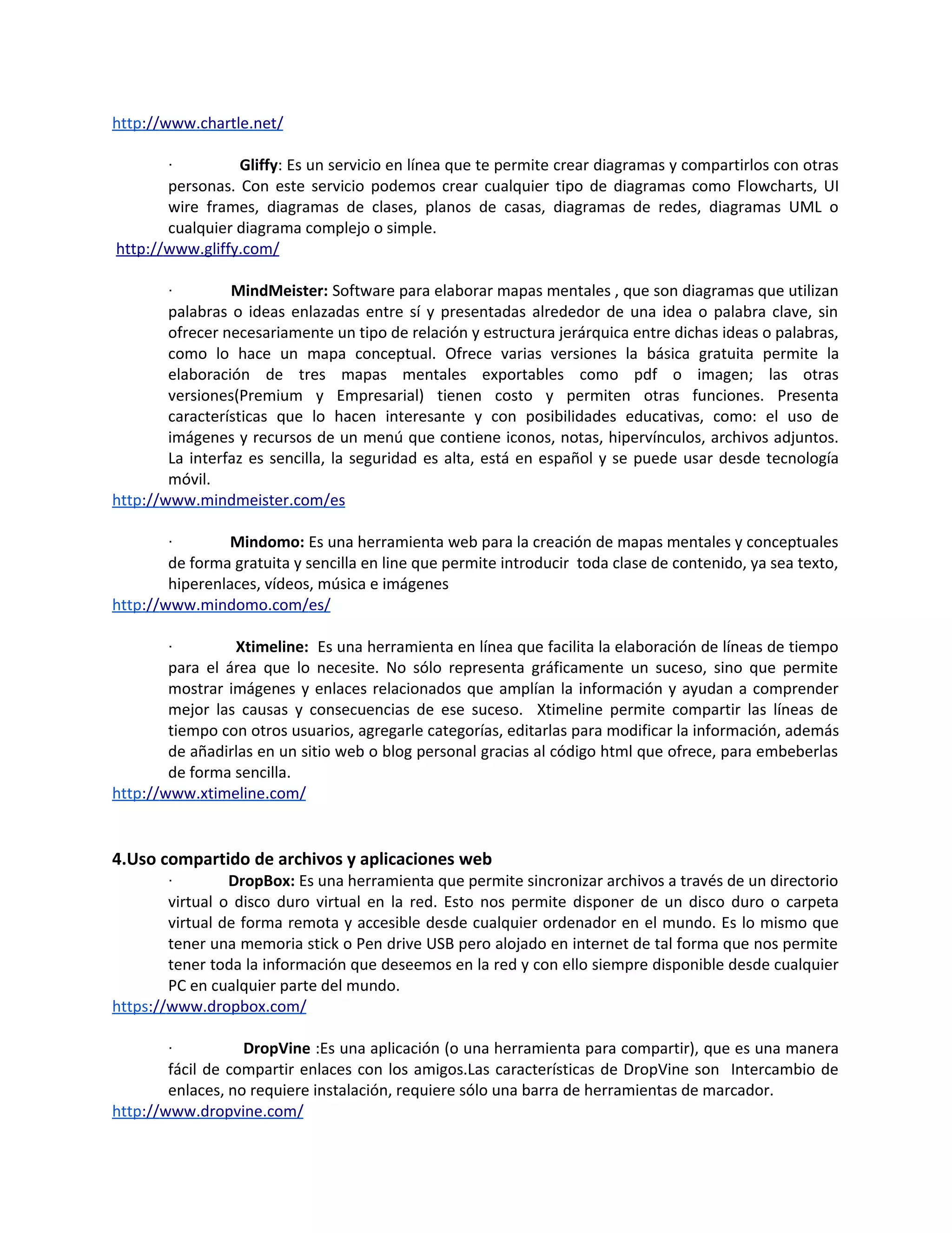 http://www.chartle.net/

        ·        Gliffy: Es un servicio en línea que te permite crear diagramas y compartirlos con otras
       personas. Con este servicio podemos crear cualquier tipo de diagramas como Flowcharts, UI
       wire frames, diagramas de clases, planos de casas, diagramas de redes, diagramas UML o
       cualquier diagrama complejo o simple.
http://www.gliffy.com/

        ·        MindMeister: Software para elaborar mapas mentales , que son diagramas que utilizan
        palabras o ideas enlazadas entre sí y presentadas alrededor de una idea o palabra clave, sin
        ofrecer necesariamente un tipo de relación y estructura jerárquica entre dichas ideas o palabras,
        como lo hace un mapa conceptual. Ofrece varias versiones la básica gratuita permite la
        elaboración de tres mapas mentales exportables como pdf o imagen; las otras
        versiones(Premium y Empresarial) tienen costo y permiten otras funciones. Presenta
        características que lo hacen interesante y con posibilidades educativas, como: el uso de
        imágenes y recursos de un menú que contiene iconos, notas, hipervínculos, archivos adjuntos.
        La interfaz es sencilla, la seguridad es alta, está en español y se puede usar desde tecnología
        móvil.
http://www.mindmeister.com/es

        ·        Mindomo: Es una herramienta web para la creación de mapas mentales y conceptuales
        de forma gratuita y sencilla en line que permite introducir toda clase de contenido, ya sea texto,
        hiperenlaces, vídeos, música e imágenes
http://www.mindomo.com/es/

        ·        Xtimeline: Es una herramienta en línea que facilita la elaboración de líneas de tiempo
        para el área que lo necesite. No sólo representa gráficamente un suceso, sino que permite
        mostrar imágenes y enlaces relacionados que amplían la información y ayudan a comprender
        mejor las causas y consecuencias de ese suceso. Xtimeline permite compartir las líneas de
        tiempo con otros usuarios, agregarle categorías, editarlas para modificar la información, además
        de añadirlas en un sitio web o blog personal gracias al código html que ofrece, para embeberlas
        de forma sencilla.
http://www.xtimeline.com/


4.Uso compartido de archivos y aplicaciones web
        ·        DropBox: Es una herramienta que permite sincronizar archivos a través de un directorio
        virtual o disco duro virtual en la red. Esto nos permite disponer de un disco duro o carpeta
        virtual de forma remota y accesible desde cualquier ordenador en el mundo. Es lo mismo que
        tener una memoria stick o Pen drive USB pero alojado en internet de tal forma que nos permite
        tener toda la información que deseemos en la red y con ello siempre disponible desde cualquier
        PC en cualquier parte del mundo.
https://www.dropbox.com/

        ·          DropVine :Es una aplicación (o una herramienta para compartir), que es una manera
        fácil de compartir enlaces con los amigos.Las características de DropVine son Intercambio de
        enlaces, no requiere instalación, requiere sólo una barra de herramientas de marcador.
http://www.dropvine.com/
 