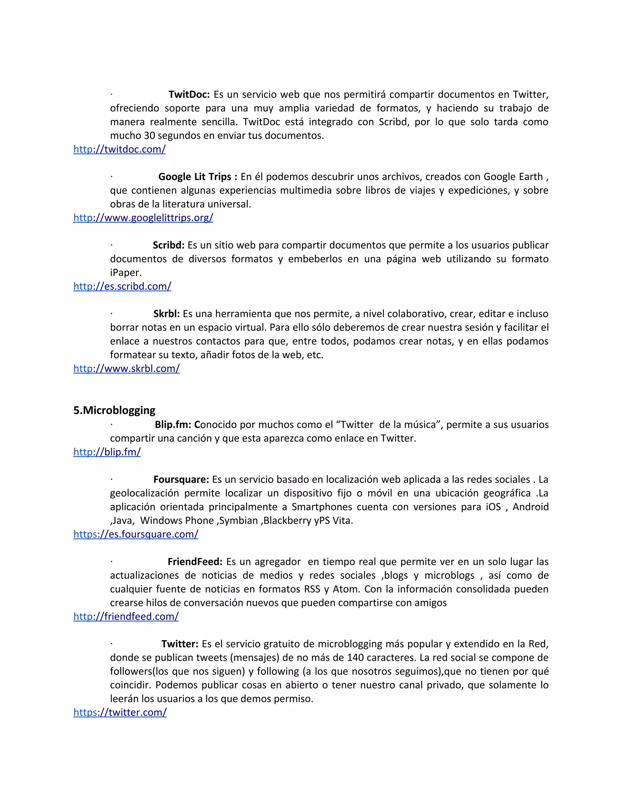 ·           TwitDoc: Es un servicio web que nos permitirá compartir documentos en Twitter,
        ofreciendo soporte para una muy amplia variedad de formatos, y haciendo su trabajo de
        manera realmente sencilla. TwitDoc está integrado con Scribd, por lo que solo tarda como
        mucho 30 segundos en enviar tus documentos.
http://twitdoc.com/

        ·          Google Lit Trips : En él podemos descubrir unos archivos, creados con Google Earth ,
        que contienen algunas experiencias multimedia sobre libros de viajes y expediciones, y sobre
        obras de la literatura universal.
http://www.googlelittrips.org/

        ·         Scribd: Es un sitio web para compartir documentos que permite a los usuarios publicar
        documentos de diversos formatos y embeberlos en una página web utilizando su formato
        iPaper.
http://es.scribd.com/

        ·        Skrbl: Es una herramienta que nos permite, a nivel colaborativo, crear, editar e incluso
        borrar notas en un espacio virtual. Para ello sólo deberemos de crear nuestra sesión y facilitar el
        enlace a nuestros contactos para que, entre todos, podamos crear notas, y en ellas podamos
        formatear su texto, añadir fotos de la web, etc.
http://www.skrbl.com/


5.Microblogging
        ·        Blip.fm: Conocido por muchos como el “Twitter de la música”, permite a sus usuarios
        compartir una canción y que esta aparezca como enlace en Twitter.
http://blip.fm/

        ·         Foursquare: Es un servicio basado en localización web aplicada a las redes sociales . La
        geolocalización permite localizar un dispositivo fijo o móvil en una ubicación geográfica .La
        aplicación orientada principalmente a Smartphones cuenta con versiones para iOS , Android
        ,Java, Windows Phone ,Symbian ,Blackberry yPS Vita.
https://es.foursquare.com/

        ·             FriendFeed: Es un agregador en tiempo real que permite ver en un solo lugar las
         actualizaciones de noticias de medios y redes sociales ,blogs y microblogs , así como de
         cualquier fuente de noticias en formatos RSS y Atom. Con la información consolidada pueden
         crearse hilos de conversación nuevos que pueden compartirse con amigos
http://friendfeed.com/

        ·           Twitter: Es el servicio gratuito de microblogging más popular y extendido en la Red,
        donde se publican tweets (mensajes) de no más de 140 caracteres. La red social se compone de
        followers(los que nos siguen) y following (a los que nosotros seguimos),que no tienen por qué
        coincidir. Podemos publicar cosas en abierto o tener nuestro canal privado, que solamente lo
        leerán los usuarios a los que demos permiso.
https://twitter.com/
 