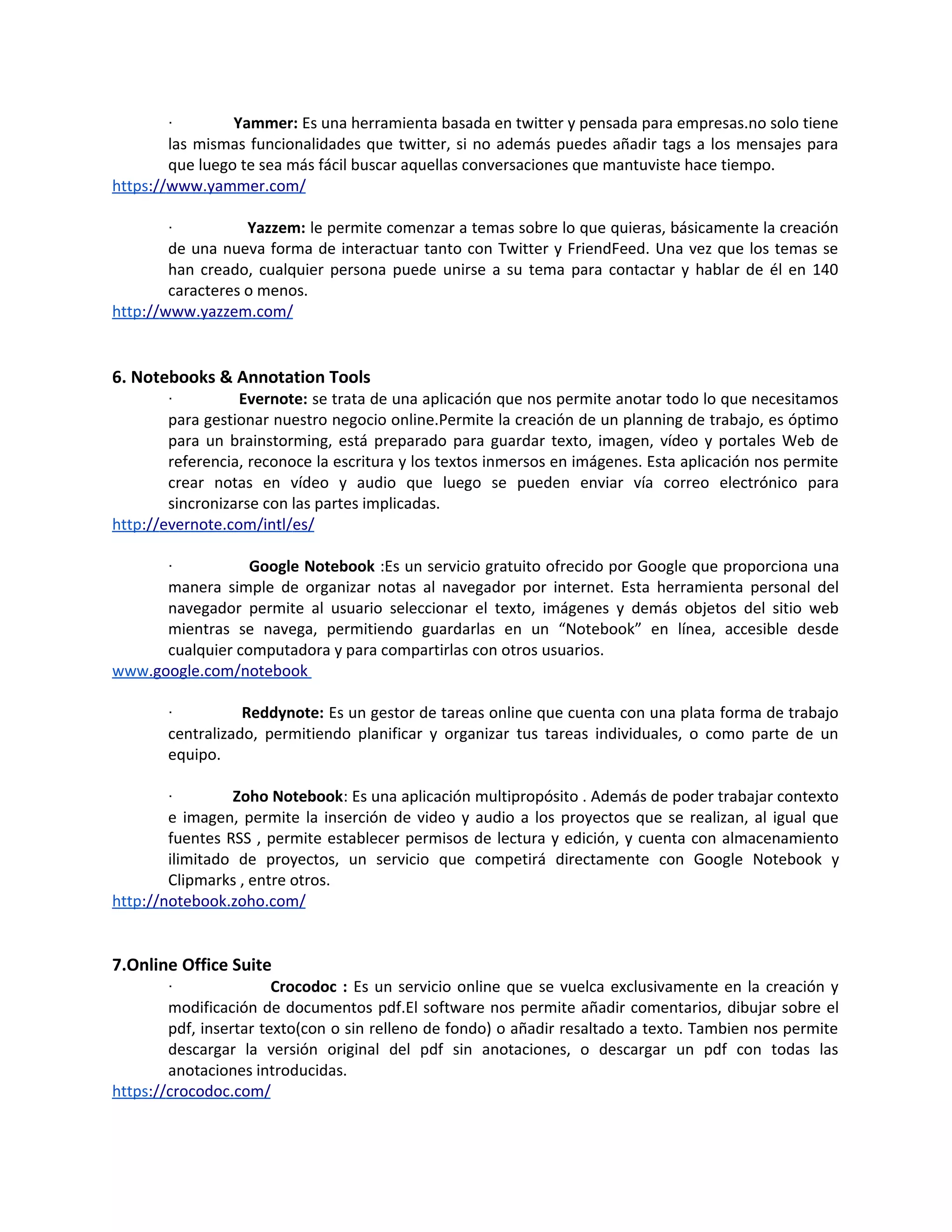 ·        Yammer: Es una herramienta basada en twitter y pensada para empresas.no solo tiene
        las mismas funcionalidades que twitter, si no además puedes añadir tags a los mensajes para
        que luego te sea más fácil buscar aquellas conversaciones que mantuviste hace tiempo.
https://www.yammer.com/

        ·          Yazzem: le permite comenzar a temas sobre lo que quieras, básicamente la creación
        de una nueva forma de interactuar tanto con Twitter y FriendFeed. Una vez que los temas se
        han creado, cualquier persona puede unirse a su tema para contactar y hablar de él en 140
        caracteres o menos.
http://www.yazzem.com/


6. Notebooks & Annotation Tools
        ·         Evernote: se trata de una aplicación que nos permite anotar todo lo que necesitamos
        para gestionar nuestro negocio online.Permite la creación de un planning de trabajo, es óptimo
        para un brainstorming, está preparado para guardar texto, imagen, vídeo y portales Web de
        referencia, reconoce la escritura y los textos inmersos en imágenes. Esta aplicación nos permite
        crear notas en vídeo y audio que luego se pueden enviar vía correo electrónico para
        sincronizarse con las partes implicadas.
http://evernote.com/intl/es/

        ·         Google Notebook :Es un servicio gratuito ofrecido por Google que proporciona una
      manera simple de organizar notas al navegador por internet. Esta herramienta personal del
      navegador permite al usuario seleccionar el texto, imágenes y demás objetos del sitio web
      mientras se navega, permitiendo guardarlas en un “Notebook” en línea, accesible desde
      cualquier computadora y para compartirlas con otros usuarios.
www.google.com/notebook

        ·          Reddynote: Es un gestor de tareas online que cuenta con una plata forma de trabajo
        centralizado, permitiendo planificar y organizar tus tareas individuales, o como parte de un
        equipo.

        ·        Zoho Notebook: Es una aplicación multipropósito . Además de poder trabajar contexto
        e imagen, permite la inserción de video y audio a los proyectos que se realizan, al igual que
        fuentes RSS , permite establecer permisos de lectura y edición, y cuenta con almacenamiento
        ilimitado de proyectos, un servicio que competirá directamente con Google Notebook y
        Clipmarks , entre otros.
http://notebook.zoho.com/


7.Online Office Suite
        ·               Crocodoc : Es un servicio online que se vuelca exclusivamente en la creación y
        modificación de documentos pdf.El software nos permite añadir comentarios, dibujar sobre el
        pdf, insertar texto(con o sin relleno de fondo) o añadir resaltado a texto. Tambien nos permite
        descargar la versión original del pdf sin anotaciones, o descargar un pdf con todas las
        anotaciones introducidas.
https://crocodoc.com/
 