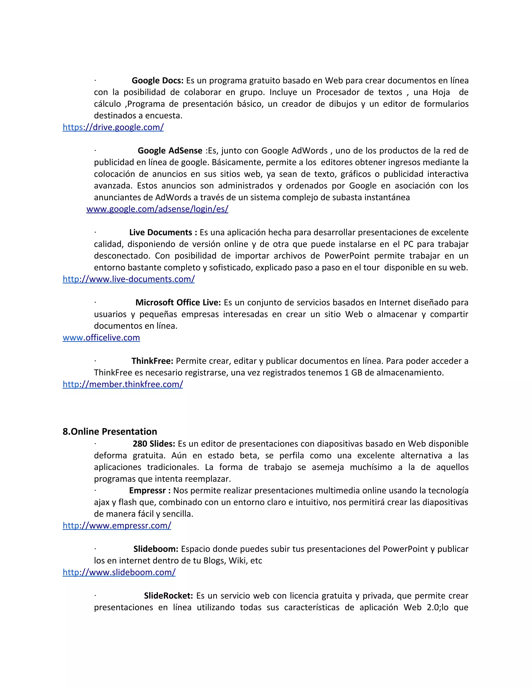 ·         Google Docs: Es un programa gratuito basado en Web para crear documentos en línea
        con la posibilidad de colaborar en grupo. Incluye un Procesador de textos , una Hoja de
        cálculo ,Programa de presentación básico, un creador de dibujos y un editor de formularios
        destinados a encuesta.
https://drive.google.com/

        ·         Google AdSense :Es, junto con Google AdWords , uno de los productos de la red de
       publicidad en línea de google. Básicamente, permite a los editores obtener ingresos mediante la
       colocación de anuncios en sus sitios web, ya sean de texto, gráficos o publicidad interactiva
       avanzada. Estos anuncios son administrados y ordenados por Google en asociación con los
       anunciantes de AdWords a través de un sistema complejo de subasta instantánea
      www.google.com/adsense/login/es/

        ·        Live Documents : Es una aplicación hecha para desarrollar presentaciones de excelente
        calidad, disponiendo de versión online y de otra que puede instalarse en el PC para trabajar
        desconectado. Con posibilidad de importar archivos de PowerPoint permite trabajar en un
        entorno bastante completo y sofisticado, explicado paso a paso en el tour disponible en su web.
http://www.live-documents.com/

        ·        Microsoft Office Live: Es un conjunto de servicios basados en Internet diseñado para
      usuarios y pequeñas empresas interesadas en crear un sitio Web o almacenar y compartir
      documentos en línea.
www.officelive.com

        ·        ThinkFree: Permite crear, editar y publicar documentos en línea. Para poder acceder a
        ThinkFree es necesario registrarse, una vez registrados tenemos 1 GB de almacenamiento.
http://member.thinkfree.com/



8.Online Presentation
        ·          280 Slides: Es un editor de presentaciones con diapositivas basado en Web disponible
        deforma gratuita. Aún en estado beta, se perfila como una excelente alternativa a las
        aplicaciones tradicionales. La forma de trabajo se asemeja muchísimo a la de aquellos
        programas que intenta reemplazar.
        ·         Empressr : Nos permite realizar presentaciones multimedia online usando la tecnología
        ajax y flash que, combinado con un entorno claro e intuitivo, nos permitirá crear las diapositivas
        de manera fácil y sencilla.
http://www.empressr.com/

        ·          Slideboom: Espacio donde puedes subir tus presentaciones del PowerPoint y publicar
        los en internet dentro de tu Blogs, Wiki, etc
http://www.slideboom.com/

        ·           SlideRocket: Es un servicio web con licencia gratuita y privada, que permite crear
        presentaciones en línea utilizando todas sus características de aplicación Web 2.0;lo que
 