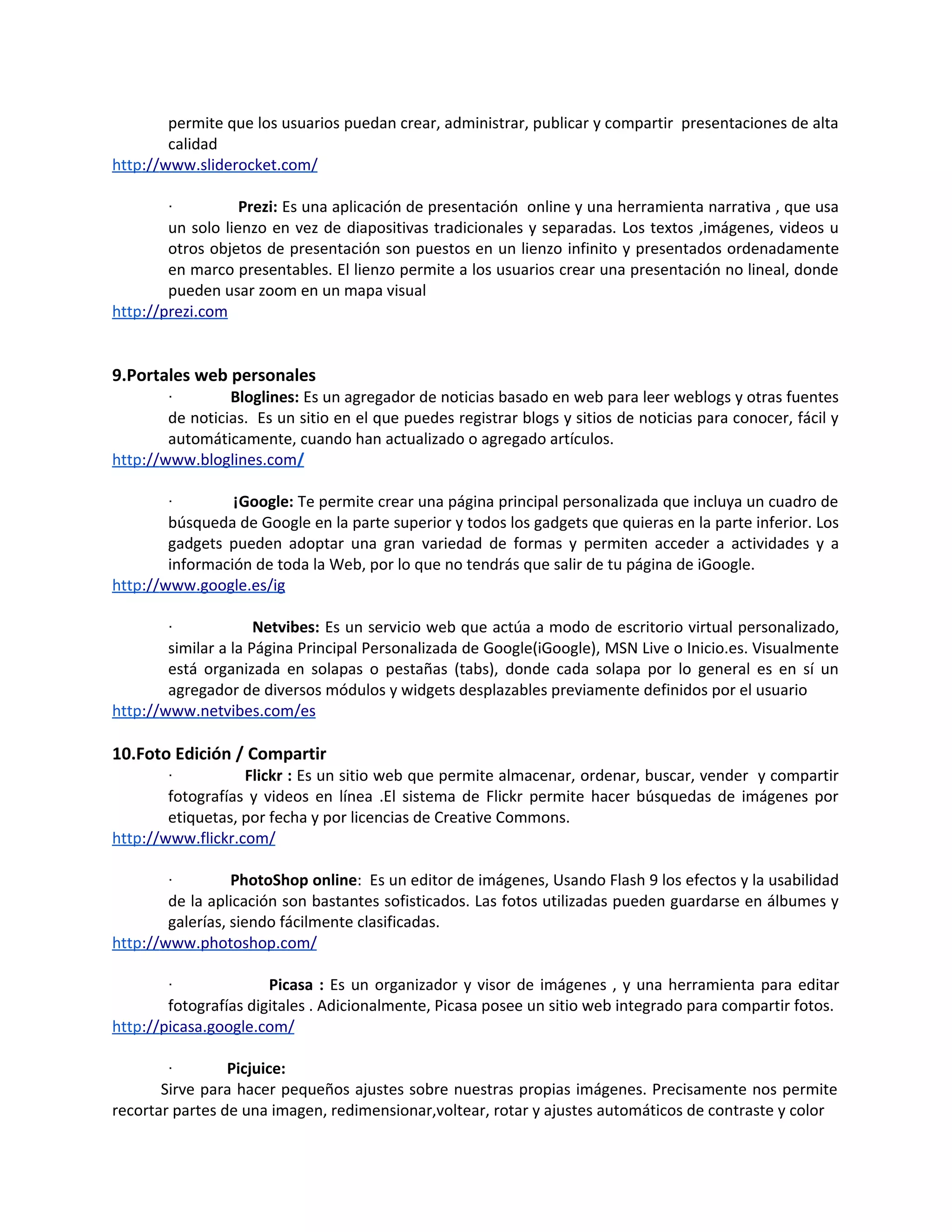 permite que los usuarios puedan crear, administrar, publicar y compartir presentaciones de alta
        calidad
http://www.sliderocket.com/

        ·          Prezi: Es una aplicación de presentación online y una herramienta narrativa , que usa
        un solo lienzo en vez de diapositivas tradicionales y separadas. Los textos ,imágenes, videos u
        otros objetos de presentación son puestos en un lienzo infinito y presentados ordenadamente
        en marco presentables. El lienzo permite a los usuarios crear una presentación no lineal, donde
        pueden usar zoom en un mapa visual
http://prezi.com


9.Portales web personales
        ·        Bloglines: Es un agregador de noticias basado en web para leer weblogs y otras fuentes
        de noticias. Es un sitio en el que puedes registrar blogs y sitios de noticias para conocer, fácil y
        automáticamente, cuando han actualizado o agregado artículos.
http://www.bloglines.com/

        ·        ¡Google: Te permite crear una página principal personalizada que incluya un cuadro de
        búsqueda de Google en la parte superior y todos los gadgets que quieras en la parte inferior. Los
        gadgets pueden adoptar una gran variedad de formas y permiten acceder a actividades y a
        información de toda la Web, por lo que no tendrás que salir de tu página de iGoogle.
http://www.google.es/ig

        ·             Netvibes: Es un servicio web que actúa a modo de escritorio virtual personalizado,
        similar a la Página Principal Personalizada de Google(iGoogle), MSN Live o Inicio.es. Visualmente
        está organizada en solapas o pestañas (tabs), donde cada solapa por lo general es en sí un
        agregador de diversos módulos y widgets desplazables previamente definidos por el usuario
http://www.netvibes.com/es

10.Foto Edición / Compartir
        ·          Flickr : Es un sitio web que permite almacenar, ordenar, buscar, vender y compartir
        fotografías y videos en línea .El sistema de Flickr permite hacer búsquedas de imágenes por
        etiquetas, por fecha y por licencias de Creative Commons.
http://www.flickr.com/

        ·         PhotoShop online: Es un editor de imágenes, Usando Flash 9 los efectos y la usabilidad
        de la aplicación son bastantes sofisticados. Las fotos utilizadas pueden guardarse en álbumes y
        galerías, siendo fácilmente clasificadas.
http://www.photoshop.com/

        ·              Picasa : Es un organizador y visor de imágenes , y una herramienta para editar
        fotografías digitales . Adicionalmente, Picasa posee un sitio web integrado para compartir fotos.
http://picasa.google.com/

        ·        Picjuice:
       Sirve para hacer pequeños ajustes sobre nuestras propias imágenes. Precisamente nos permite
recortar partes de una imagen, redimensionar,voltear, rotar y ajustes automáticos de contraste y color
 