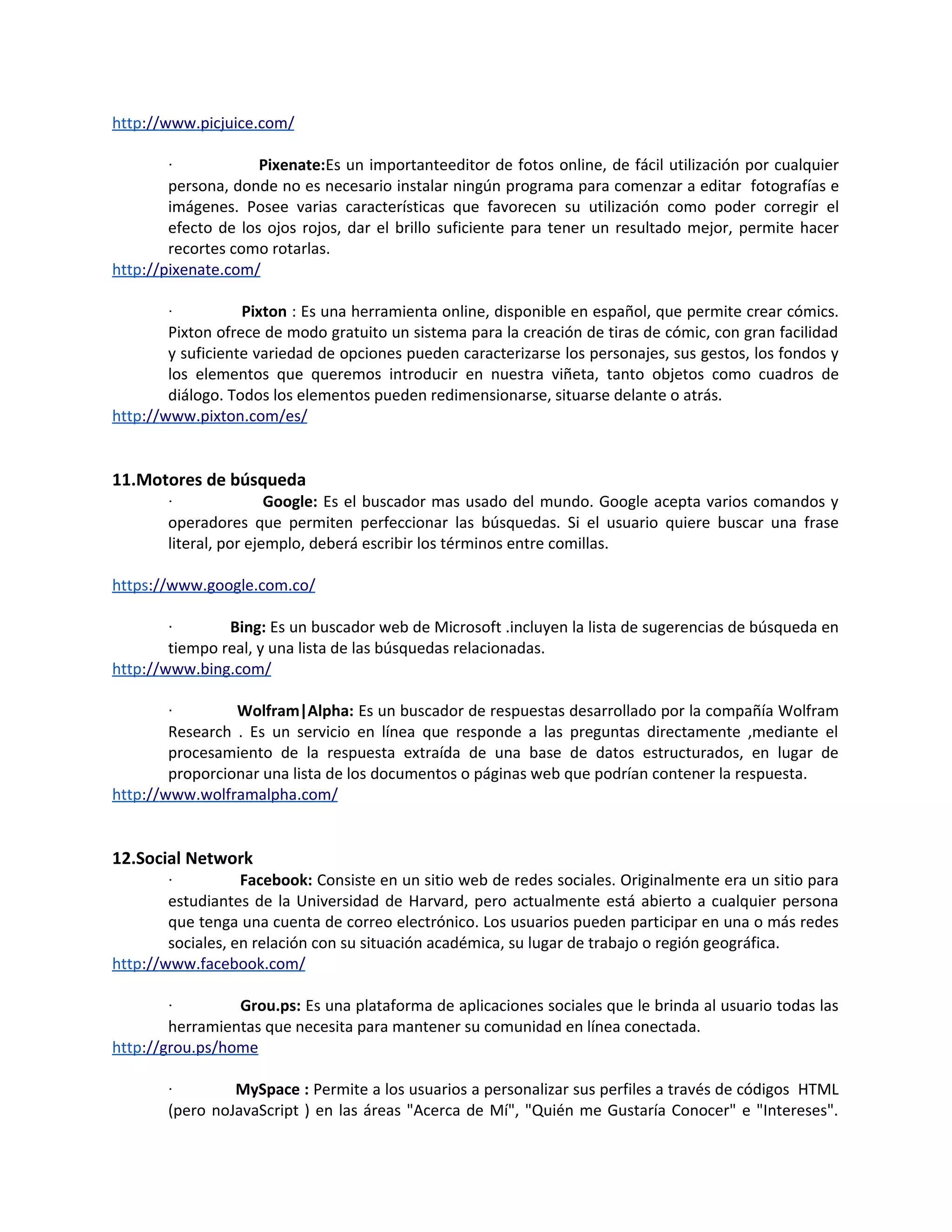 http://www.picjuice.com/

        ·            Pixenate:Es un importanteeditor de fotos online, de fácil utilización por cualquier
        persona, donde no es necesario instalar ningún programa para comenzar a editar fotografías e
        imágenes. Posee varias características que favorecen su utilización como poder corregir el
        efecto de los ojos rojos, dar el brillo suficiente para tener un resultado mejor, permite hacer
        recortes como rotarlas.
http://pixenate.com/

        ·          Pixton : Es una herramienta online, disponible en español, que permite crear cómics.
        Pixton ofrece de modo gratuito un sistema para la creación de tiras de cómic, con gran facilidad
        y suficiente variedad de opciones pueden caracterizarse los personajes, sus gestos, los fondos y
        los elementos que queremos introducir en nuestra viñeta, tanto objetos como cuadros de
        diálogo. Todos los elementos pueden redimensionarse, situarse delante o atrás.
http://www.pixton.com/es/


11.Motores de búsqueda
        ·               Google: Es el buscador mas usado del mundo. Google acepta varios comandos y
        operadores que permiten perfeccionar las búsquedas. Si el usuario quiere buscar una frase
        literal, por ejemplo, deberá escribir los términos entre comillas.

https://www.google.com.co/

        ·       Bing: Es un buscador web de Microsoft .incluyen la lista de sugerencias de búsqueda en
        tiempo real, y una lista de las búsquedas relacionadas.
http://www.bing.com/

        ·        Wolfram|Alpha: Es un buscador de respuestas desarrollado por la compañía Wolfram
        Research . Es un servicio en línea que responde a las preguntas directamente ,mediante el
        procesamiento de la respuesta extraída de una base de datos estructurados, en lugar de
        proporcionar una lista de los documentos o páginas web que podrían contener la respuesta.
http://www.wolframalpha.com/


12.Social Network
        ·          Facebook: Consiste en un sitio web de redes sociales. Originalmente era un sitio para
        estudiantes de la Universidad de Harvard, pero actualmente está abierto a cualquier persona
        que tenga una cuenta de correo electrónico. Los usuarios pueden participar en una o más redes
        sociales, en relación con su situación académica, su lugar de trabajo o región geográfica.
http://www.facebook.com/

        ·        Grou.ps: Es una plataforma de aplicaciones sociales que le brinda al usuario todas las
        herramientas que necesita para mantener su comunidad en línea conectada.
http://grou.ps/home

        ·        MySpace : Permite a los usuarios a personalizar sus perfiles a través de códigos HTML
        (pero noJavaScript ) en las áreas "Acerca de Mí", "Quién me Gustaría Conocer" e "Intereses".
 
