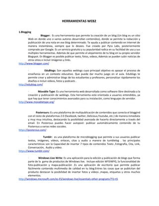 HERRAMIENTAS WEB2

1.Blogging
        ·           Blogger: Es una herramienta que permite la creación de un blog (Un blog es un sitio
        Web en donde uno o varios autores desarrollan contenidos), donde se permite la redacción y
        publicación de una nota en ese blog determinado. Te ayuda a publicar contenido en internet de
        manera instantánea, siempre que lo desees. Fue creado por Pyra Labs, posteriormente
        comprado por Google. Es un servicio gratuito y su popularidad radica en su facilidad de uso y sus
        múltiples herramientas. Además de que permite el alojamiento de tu blog en su propio servidor
        Blogspot. En Blogger es posible publicar texto, fotos, videos, Además se pueden subir noticias de
        otros sitios e incluir imágenes y links.
http://www.blogger.com/

        ·              EduBlogs: Son aquellos weblogs cuyo principal objetivo es apoyar el proceso de
        enseñanza en un contexto educativo. Que puede dar mucho juego en el aula. Edublogs te
        permite crear y administrar blogs de los estudiantes y profesores, personalizar rápidamente los
        diseños e incluir vídeos, fotos y podcasts .
http://edublog.com/

        ·       Movable Type: Es una herramienta web desarrollada como software libre destinada a la
        creación y publicación de weblogs. Esta herramienta está orientada a usuarios entendidos, ya
        que hay que tener conocimientos avanzados para su instalación, como lenguajes de servidor.
http://www.movabletype.org/


               Posterours: Es una plataforma de multipublicación de contenidos que conecta el bloggind
        con el resto de plataformas 2.0 (facebook, twitter, Delicious,Youtube, etc.) de manera inmediata
        y muy muy intuitiva, destacando la posibilidad avanzada de hacerlo directamente a través del
        email. En Posterous puedes hacer autopost: publicar automáticamente contenido de tu
        Posterous a varias redes sociales.
https://posterous.com/

        ·             Tumblr: es una plataforma de microblogging que permite a sus usuarios publicar
        textos, imágenes, vídeos, enlaces, citas y audio a manera de tumblelog . las principales
        características son la Capacidad de insertar 7 tipos de contenidos Texto ,Fotografía, Cita, Link,
        Conversación, Audio y video.
https://www.tumblr.com/

        ·        Windows Live Write: Es una aplicación para la edición y publicación de blogs que forma
        parte de la gama de productos de Windows live. Incluye edición WYSIWYG, la funcionalidad de
        foto-publicación y mapa-publicación .Es una aplicación de escritorio que permite publicar
        fácilmente contenido multimedia de calidad en tu blog.Entres las cosas que se publicitan del
        producto destacan la posibilidad de insertar fotos y vídeos ,mapas, etiquetas y otros muchos
        elementos.
http://windows.microsoft.com/es-ES/windows-live/essentials-other-programs?T1=t5
 