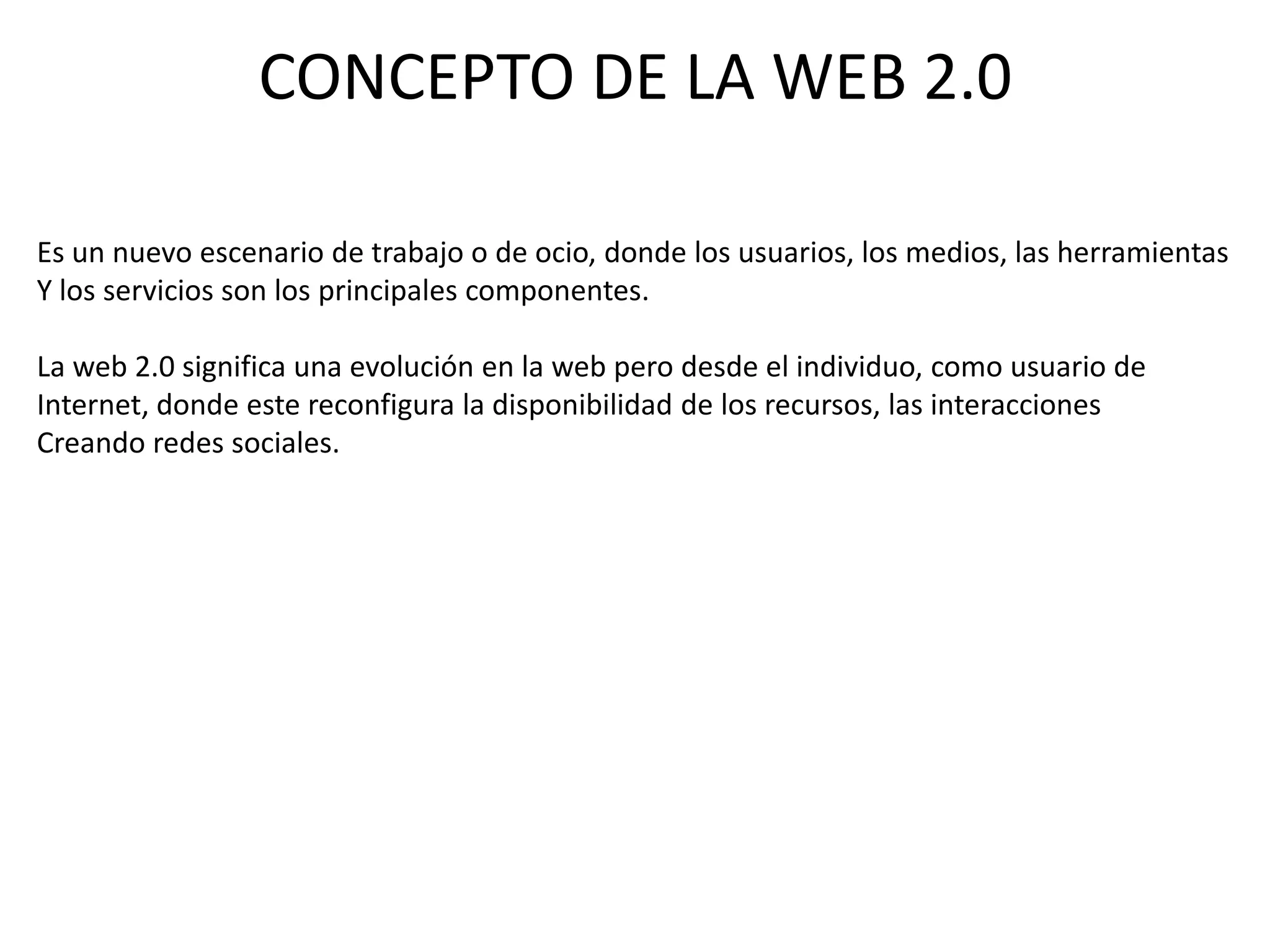 CONCEPTO DE LA WEB 2.0

Es un nuevo escenario de trabajo o de ocio, donde los usuarios, los medios, las herramientas
Y los servicios son los principales componentes.

La web 2.0 significa una evolución en la web pero desde el individuo, como usuario de
Internet, donde este reconfigura la disponibilidad de los recursos, las interacciones
Creando redes sociales.
 