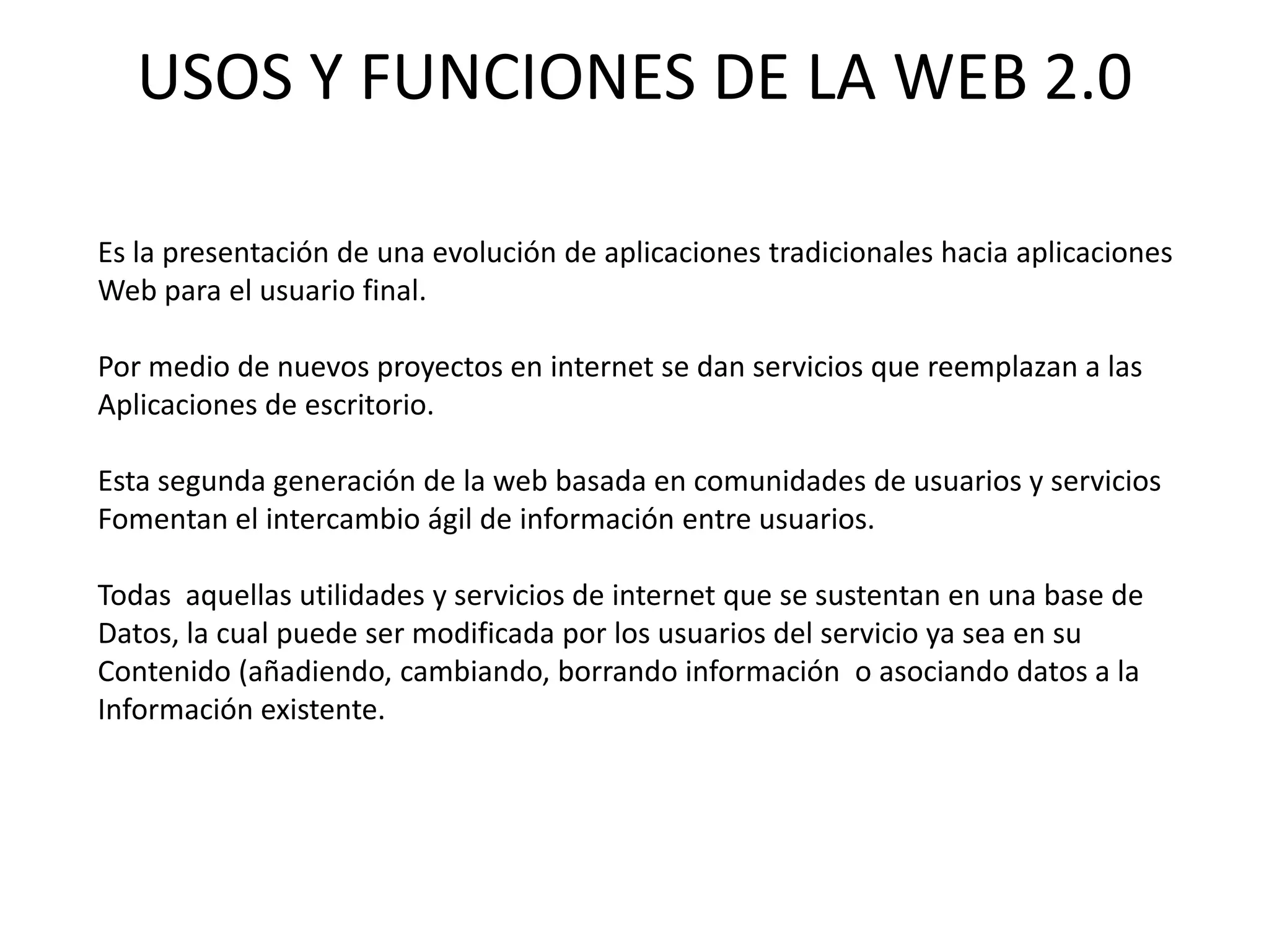 USOS Y FUNCIONES DE LA WEB 2.0

Es la presentación de una evolución de aplicaciones tradicionales hacia aplicaciones
Web para el usuario final.

Por medio de nuevos proyectos en internet se dan servicios que reemplazan a las
Aplicaciones de escritorio.

Esta segunda generación de la web basada en comunidades de usuarios y servicios
Fomentan el intercambio ágil de información entre usuarios.

Todas aquellas utilidades y servicios de internet que se sustentan en una base de
Datos, la cual puede ser modificada por los usuarios del servicio ya sea en su
Contenido (añadiendo, cambiando, borrando información o asociando datos a la
Información existente.
 