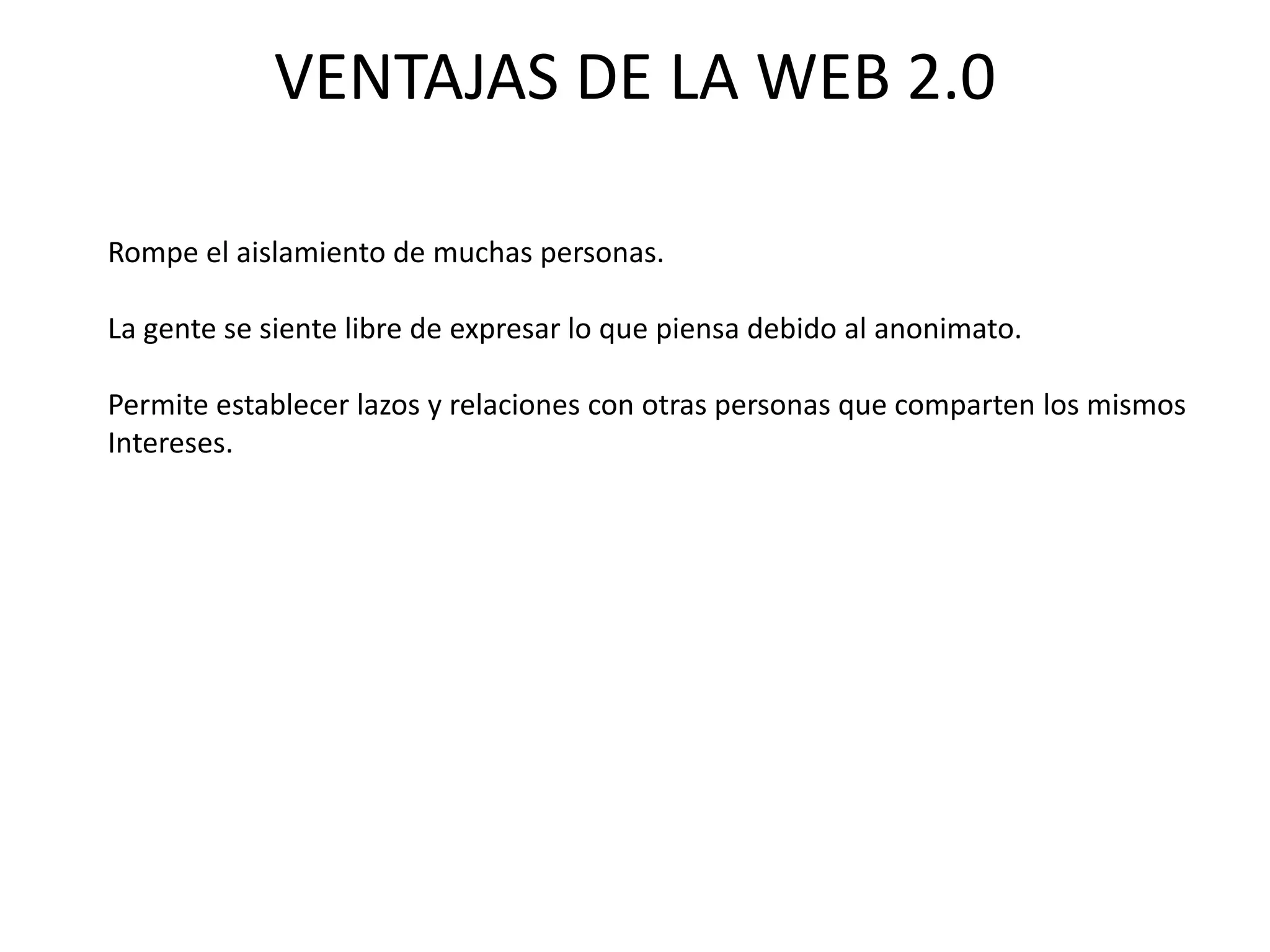 VENTAJAS DE LA WEB 2.0

Rompe el aislamiento de muchas personas.

La gente se siente libre de expresar lo que piensa debido al anonimato.

Permite establecer lazos y relaciones con otras personas que comparten los mismos
Intereses.
 