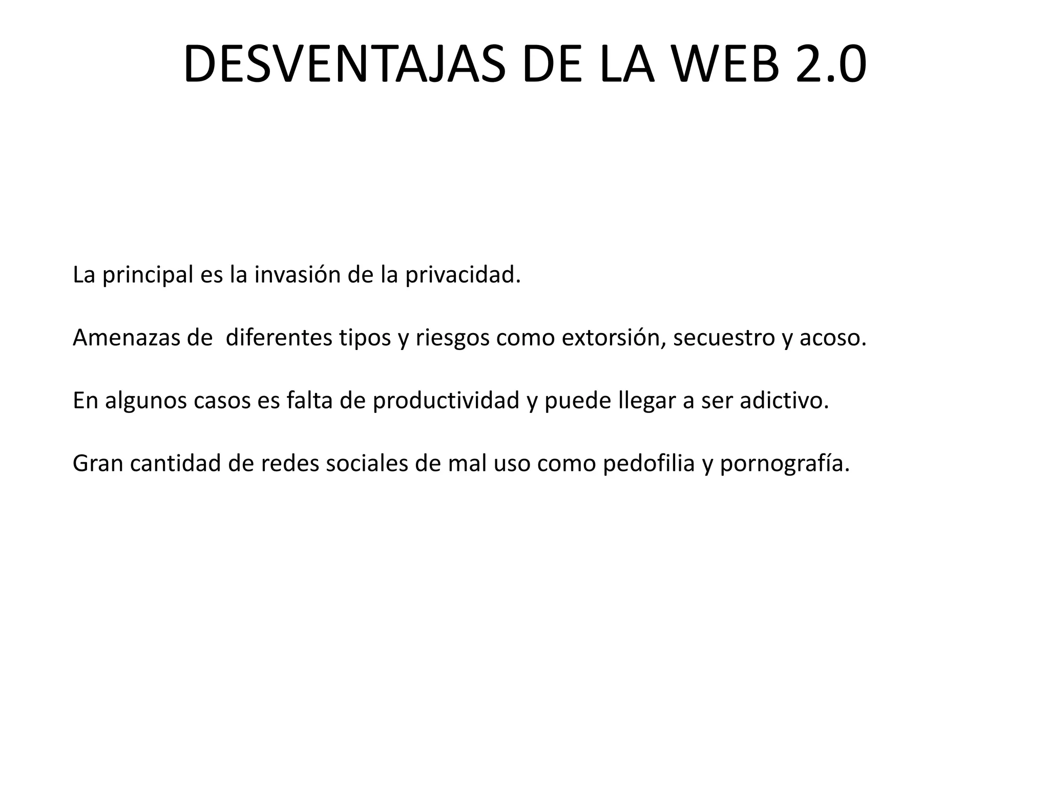 DESVENTAJAS DE LA WEB 2.0


La principal es la invasión de la privacidad.

Amenazas de diferentes tipos y riesgos como extorsión, secuestro y acoso.

En algunos casos es falta de productividad y puede llegar a ser adictivo.

Gran cantidad de redes sociales de mal uso como pedofilia y pornografía.
 