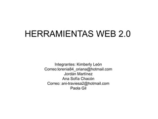 HERRAMIENTAS WEB 2.0


        Integrantes: Kimberly León
   Correo:lorenia84_oriana@hotmail.com
              Jordán Martínez
             Ana Sofía Chacón
    Correo: ani-traviesa2@hotmail.com
                  Paola Gil
 