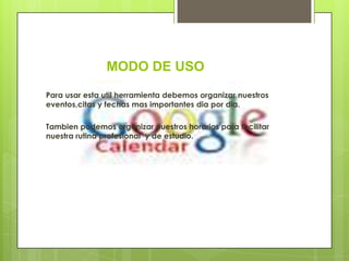 MODO DE USO
Para usar esta util herramienta debemos organizar nuestros
eventos,citas y fechas mas importantes dia por dia.

Tambien podemos organizar nuestros horarios para facilitar
nuestra rutina profesional y de estudio.
 