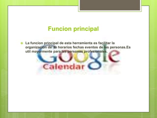 Funcion principal

   La funcion principal de esta herramienta es facilitar la
    organización de lo horarios fechas eventos de las personas.Es
    util mayormente para las personas profesionales.
 