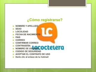 ¿Cómo registrarse?
   NOMBRE Y APELLIDO
   SEXO
   LOCOLIDAD
   FECHA DE NACIMIENTO
   PAIS
   CORREO
   CONFIRMAR CORREO
   CONTRASEÑA
   NOMBRE DE USUARIO
   CODIGO DE SEGURIDAD
   ACEPTAR EL CONTRATO DE USO
   Darle clic al enlace de tu hotmail
 