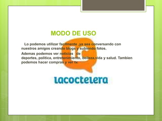 MODO DE USO
 Lo podemos utilizar facilmente ,ya sea conversando con
nuestros amigos creando blogs y subiendo fotos.
Ademas podemos ver noticias de
deportes, politica, entretenimiento, belleza,vida y salud. Tambien
podemos hacer compras y ver tv.
 