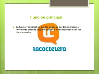 Funcion principal

   La funcion principal es que los usuarios puedan expresarse
    libremente creando blog educaticos,y comunicandose con los
    otros usuarios.
 