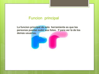 Funcion principal

La funcion principal de esta herramienta es que las
personas puedan subir sus fotos . Y para ver la de los
demas usuarios.
 