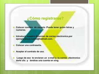 ¿Cómo registrarse?

   Colocar nombre de usuario .Puede tener guion letras y
    numeros.

   Introducir nuestra direccion de correo electronico,por
    ejemplo;jesus.lucho@hotmail.com.

   Colocar una contraseña.

   Aceptar el contrato de uso.

   Luego de eso te enviaran un e-mail a tu correo electronico
    darle clic y tendras una cuenta en xing.
 
