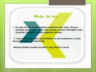 Modo de uso

   En esta red de profesionalismo podemos subir fotos, Buscar
    usuarios, poner datos de tu vida privada, enviarle mensajes a otro
    usuarios o amigos, puedes organizar eventos.

 Y otros usos muy utiles que facilitaran la vida academica y social
del profesional y del estudiante.

ademas tambien puedes acceder a xing desde tu movil.
 