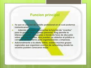 Funcion principal

   Ya que es una red de ambito profesional en el cual podemos
    comunicarnos .
       Además se puede aprovechar la función de “eventos”
    para la gestión de la agenda personal. Xing permite la
    interacción entre los usuarios a través de foros de discusión
    sobre muchos ámbitos, que pueden ser abiertos al público o
    cerrados al uso interno para organizaciones y empresas.
   Adicionalmente a la oferta online, existen muchos grupos
    regionales que organizan eventos de networking donde los
    usuarios pueden conocerse mejor.
 